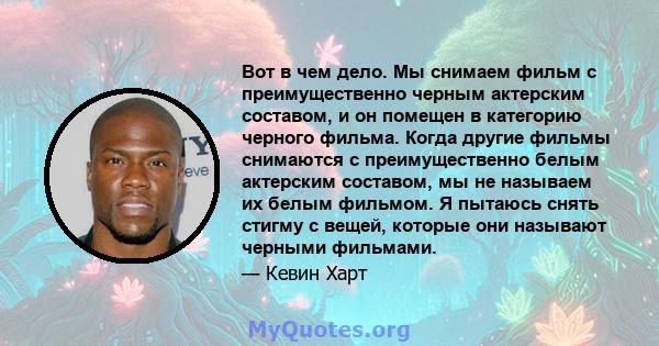 Вот в чем дело. Мы снимаем фильм с преимущественно черным актерским составом, и он помещен в категорию черного фильма. Когда другие фильмы снимаются с преимущественно белым актерским составом, мы не называем их белым