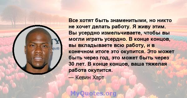 Все хотят быть знаменитыми, но никто не хочет делать работу. Я живу этим. Вы усердно измельчиваете, чтобы вы могли играть усердно. В конце концов, вы вкладываете всю работу, и в конечном итоге это окупится. Это может