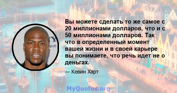 Вы можете сделать то же самое с 20 миллионами долларов, что и с 50 миллионами долларов. Так что в определенный момент вашей жизни и в своей карьере вы понимаете, что речь идет не о деньгах.