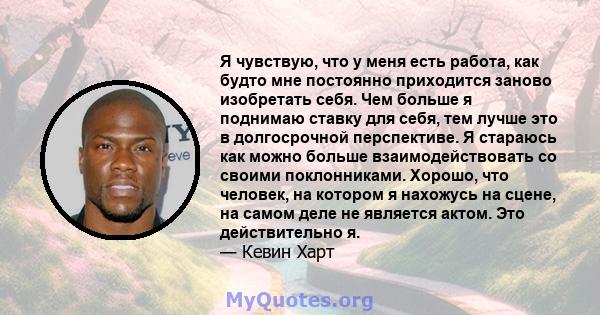 Я чувствую, что у меня есть работа, как будто мне постоянно приходится заново изобретать себя. Чем больше я поднимаю ставку для себя, тем лучше это в долгосрочной перспективе. Я стараюсь как можно больше