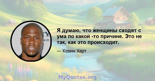 Я думаю, что женщины сходят с ума по какой -то причине. Это не так, как это происходит.