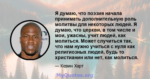 Я думаю, что поэзия начала принимать дополнительную роль молитвы для некоторых людей. Я думаю, что церкви, в том числе и мои, ужасны, учит людей, как молиться. Может случиться так, что нам нужно учиться с нуля как