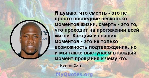 Я думаю, что смерть - это не просто последние несколько моментов жизни, смерть - это то, что проходит на протяжении всей жизни. Каждый из наших моментов - это не только возможность подтверждения, но и мы также выступаем 