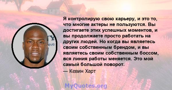 Я контролирую свою карьеру, и это то, что многие актеры не пользуются. Вы достигаете этих успешных моментов, и вы продолжаете просто работать на других людей. Но когда вы являетесь своим собственным брендом, и вы