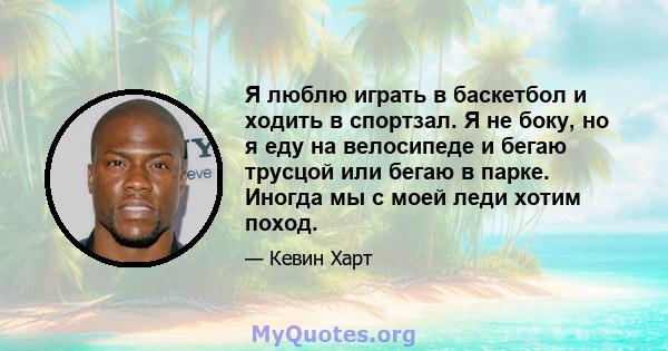 Я люблю играть в баскетбол и ходить в спортзал. Я не боку, но я еду на велосипеде и бегаю трусцой или бегаю в парке. Иногда мы с моей леди хотим поход.