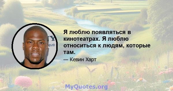 Я люблю появляться в кинотеатрах. Я люблю относиться к людям, которые там.