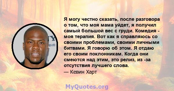 Я могу честно сказать, после разговора о том, что моя мама уйдет, я получил самый большой вес с груди. Комедия - моя терапия. Вот как я справляюсь со своими проблемами, своими личными битвами. Я говорю об этом. Я отдаю