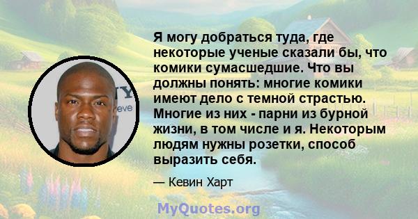 Я могу добраться туда, где некоторые ученые сказали бы, что комики сумасшедшие. Что вы должны понять: многие комики имеют дело с темной страстью. Многие из них - парни из бурной жизни, в том числе и я. Некоторым людям