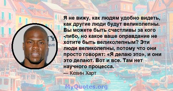 Я не вижу, как людям удобно видеть, как другие люди будут великолепны. Вы можете быть счастливы за кого -либо, но какое ваше оправдание не хотите быть великолепным? Эти люди великолепны, потому что они просто говорят: