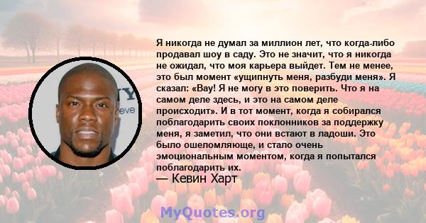 Я никогда не думал за миллион лет, что когда-либо продавал шоу в саду. Это не значит, что я никогда не ожидал, что моя карьера выйдет. Тем не менее, это был момент «ущипнуть меня, разбуди меня». Я сказал: «Вау! Я не