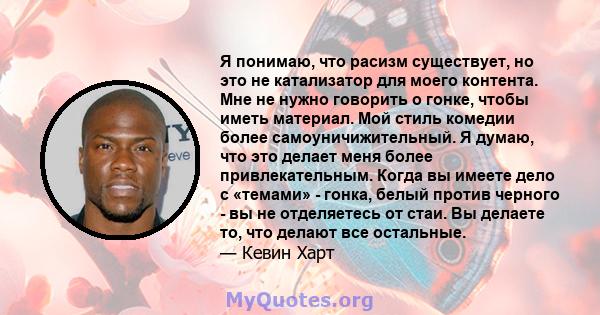 Я понимаю, что расизм существует, но это не катализатор для моего контента. Мне не нужно говорить о гонке, чтобы иметь материал. Мой стиль комедии более самоуничижительный. Я думаю, что это делает меня более