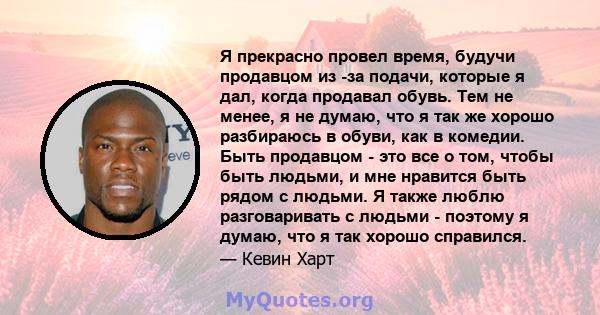 Я прекрасно провел время, будучи продавцом из -за подачи, которые я дал, когда продавал обувь. Тем не менее, я не думаю, что я так же хорошо разбираюсь в обуви, как в комедии. Быть продавцом - это все о том, чтобы быть