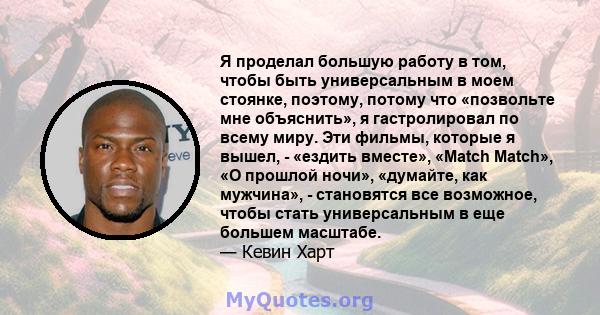 Я проделал большую работу в том, чтобы быть универсальным в моем стоянке, поэтому, потому что «позвольте мне объяснить», я гастролировал по всему миру. Эти фильмы, которые я вышел, - «ездить вместе», «Match Match», «О