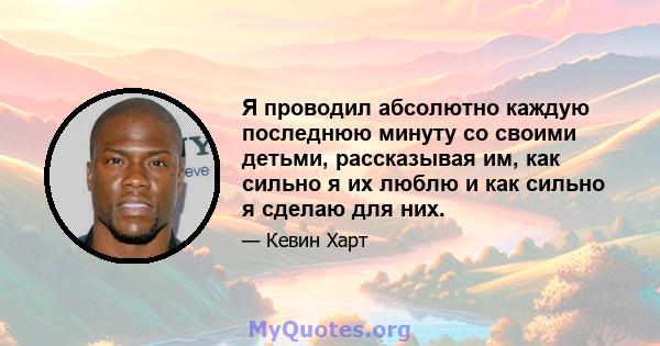 Я проводил абсолютно каждую последнюю минуту со своими детьми, рассказывая им, как сильно я их люблю и как сильно я сделаю для них.