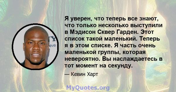 Я уверен, что теперь все знают, что только несколько выступили в Мэдисон Сквер Гарден. Этот список такой маленький. Теперь я в этом списке. Я часть очень маленькой группы, которая невероятно. Вы наслаждаетесь в тот