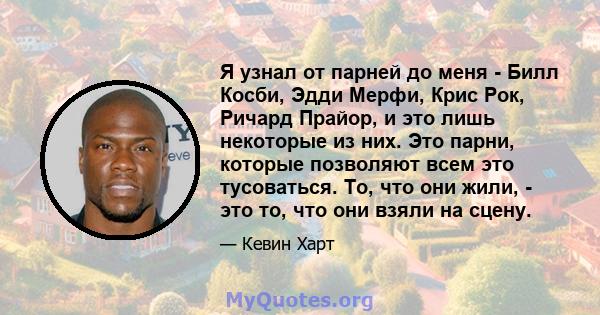 Я узнал от парней до меня - Билл Косби, Эдди Мерфи, Крис Рок, Ричард Прайор, и это лишь некоторые из них. Это парни, которые позволяют всем это тусоваться. То, что они жили, - это то, что они взяли на сцену.