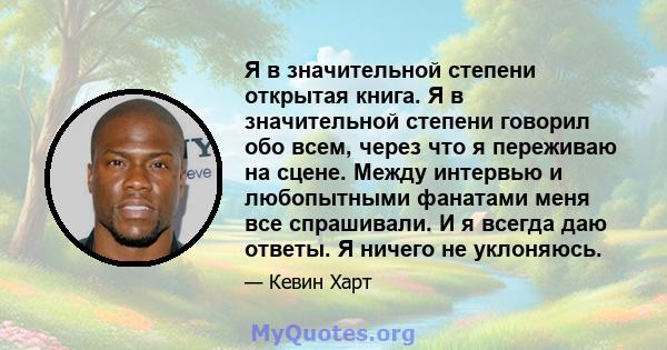 Я в значительной степени открытая книга. Я в значительной степени говорил обо всем, через что я переживаю на сцене. Между интервью и любопытными фанатами меня все спрашивали. И я всегда даю ответы. Я ничего не уклоняюсь.