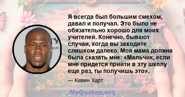 Я всегда был большим смехом, давал и получал. Это было не обязательно хорошо для моих учителей. Конечно, бывают случаи, когда вы заходите слишком далеко. Моя мама должна была сказать мне: «Мальчик, если мне придется