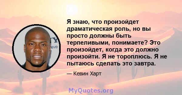 Я знаю, что произойдет драматическая роль, но вы просто должны быть терпеливыми, понимаете? Это произойдет, когда это должно произойти. Я не тороплюсь. Я не пытаюсь сделать это завтра.