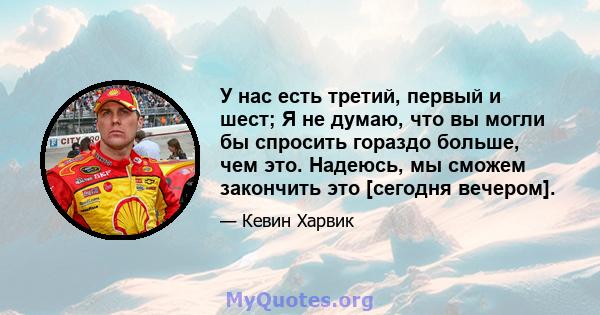 У нас есть третий, первый и шест; Я не думаю, что вы могли бы спросить гораздо больше, чем это. Надеюсь, мы сможем закончить это [сегодня вечером].