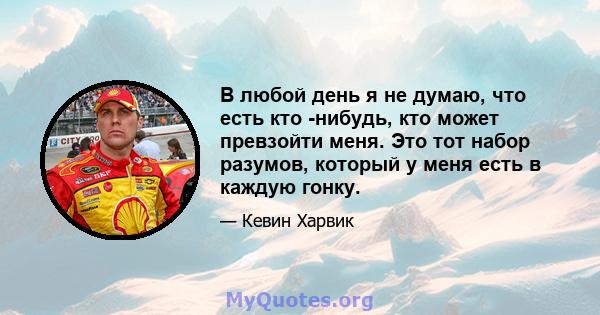 В любой день я не думаю, что есть кто -нибудь, кто может превзойти меня. Это тот набор разумов, который у меня есть в каждую гонку.