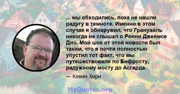 ... мы обходились, пока не нашли радугу в темноте. Именно в этом случае я обнаружил, что Грануайль никогда не слышал о Ронни Джеймсе Дио. Мой шок от этой новости был таким, что я почти полностью упустил тот факт, что мы 