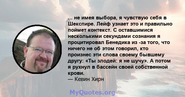 ... не имея выбора, я чувствую себя в Шекспире. Лейф узнает это и правильно поймет контекст. С оставшимися несколькими секундами сознания я процитировал Бенедика из -за того, что ничего не об этом говорил, кто произнес