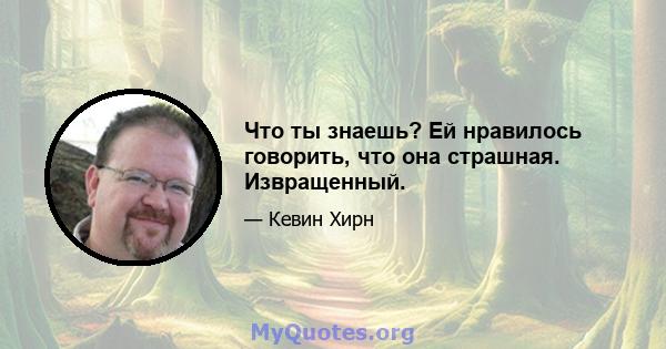 Что ты знаешь? Ей нравилось говорить, что она страшная. Извращенный.