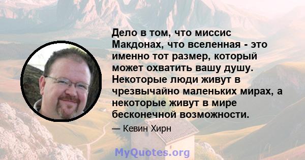 Дело в том, что миссис Макдонах, что вселенная - это именно тот размер, который может охватить вашу душу. Некоторые люди живут в чрезвычайно маленьких мирах, а некоторые живут в мире бесконечной возможности.