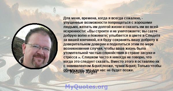 Для меня, времена, когда я всегда сожалею, - упущенные возможности попрощаться с хорошими людьми, желать им долгой жизни и сказать им во всей искренности: «Вы строите и не уничтожаете; вы сеете добрую волю и пожинате;