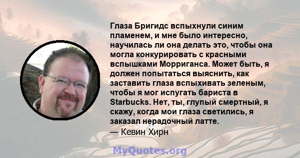 Глаза Бригидс вспыхнули синим пламенем, и мне было интересно, научилась ли она делать это, чтобы она могла конкурировать с красными вспышками Морриганса. Может быть, я должен попытаться выяснить, как заставить глаза