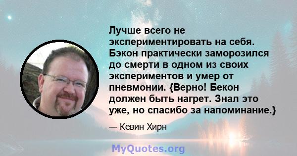 Лучше всего не экспериментировать на себя. Бэкон практически заморозился до смерти в одном из своих экспериментов и умер от пневмонии. {Верно! Бекон должен быть нагрет. Знал это уже, но спасибо за напоминание.}