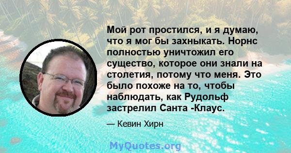 Мой рот простился, и я думаю, что я мог бы захныкать. Норнс полностью уничтожил его существо, которое они знали на столетия, потому что меня. Это было похоже на то, чтобы наблюдать, как Рудольф застрелил Санта -Клаус.