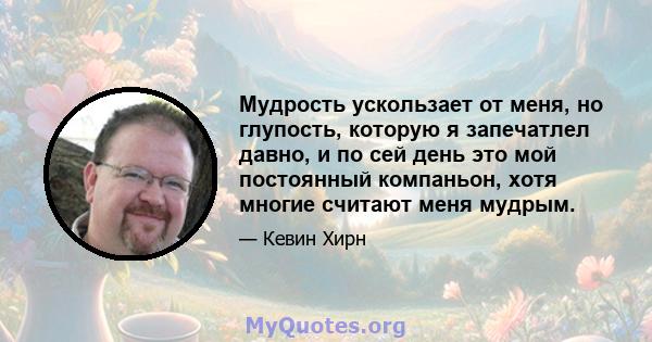 Мудрость ускользает от меня, но глупость, которую я запечатлел давно, и по сей день это мой постоянный компаньон, хотя многие считают меня мудрым.