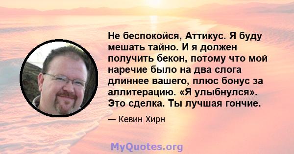 Не беспокойся, Аттикус. Я буду мешать тайно. И я должен получить бекон, потому что мой наречие было на два слога длиннее вашего, плюс бонус за аллитерацию. «Я улыбнулся». Это сделка. Ты лучшая гончие.