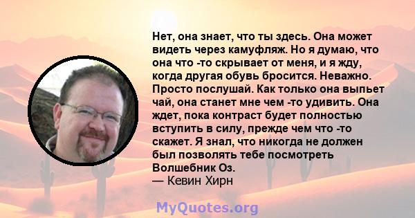 Нет, она знает, что ты здесь. Она может видеть через камуфляж. Но я думаю, что она что -то скрывает от меня, и я жду, когда другая обувь бросится. Неважно. Просто послушай. Как только она выпьет чай, она станет мне чем