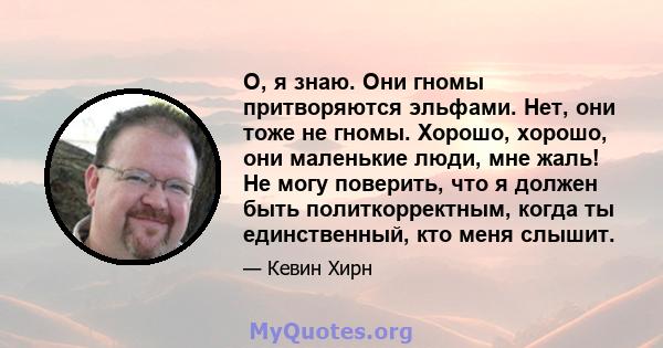 О, я знаю. Они гномы притворяются эльфами. Нет, они тоже не гномы. Хорошо, хорошо, они маленькие люди, мне жаль! Не могу поверить, что я должен быть политкорректным, когда ты единственный, кто меня слышит.