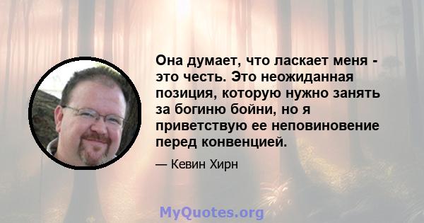 Она думает, что ласкает меня - это честь. Это неожиданная позиция, которую нужно занять за богиню бойни, но я приветствую ее неповиновение перед конвенцией.