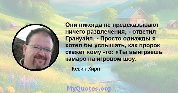 Они никогда не предсказывают ничего развлечения, - ответил Грануайл. - Просто однажды я хотел бы услышать, как пророк скажет кому -то: «Ты выиграешь камаро на игровом шоу.