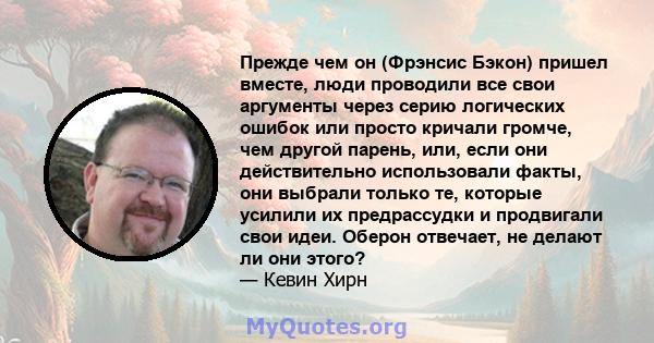 Прежде чем он (Фрэнсис Бэкон) пришел вместе, люди проводили все свои аргументы через серию логических ошибок или просто кричали громче, чем другой парень, или, если они действительно использовали факты, они выбрали