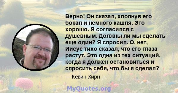 Верно! Он сказал, хлопнув его бокал и немного кашля. Это хорошо. Я согласился с душевным. Должны ли мы сделать еще один? Я спросил. О, нет, Иисус тихо сказал, что его глаза растут. Это одна из тех ситуаций, когда я