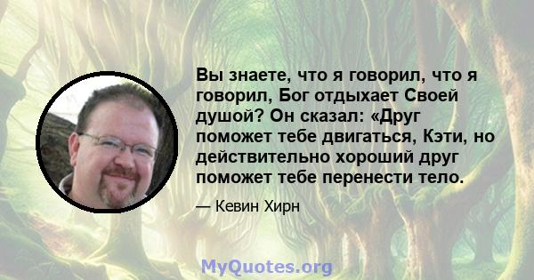 Вы знаете, что я говорил, что я говорил, Бог отдыхает Своей душой? Он сказал: «Друг поможет тебе двигаться, Кэти, но действительно хороший друг поможет тебе перенести тело.