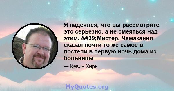 Я надеялся, что вы рассмотрите это серьезно, а не смеяться над этим. 'Мистер. Чамаканни сказал почти то же самое в постели в первую ночь дома из больницы