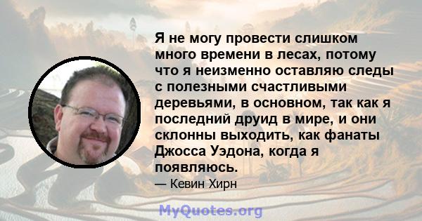 Я не могу провести слишком много времени в лесах, потому что я неизменно оставляю следы с полезными счастливыми деревьями, в основном, так как я последний друид в мире, и они склонны выходить, как фанаты Джосса Уэдона,