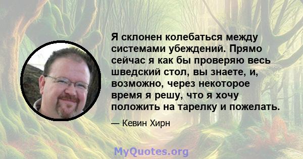 Я склонен колебаться между системами убеждений. Прямо сейчас я как бы проверяю весь шведский стол, вы знаете, и, возможно, через некоторое время я решу, что я хочу положить на тарелку и пожелать.