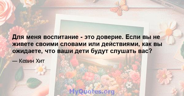 Для меня воспитание - это доверие. Если вы не живете своими словами или действиями, как вы ожидаете, что ваши дети будут слушать вас?