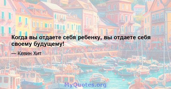 Когда вы отдаете себя ребенку, вы отдаете себя своему будущему!