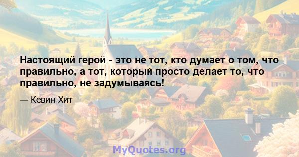 Настоящий герой - это не тот, кто думает о том, что правильно, а тот, который просто делает то, что правильно, не задумываясь!