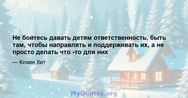 Не бойтесь давать детям ответственность, быть там, чтобы направлять и поддерживать их, а не просто делать что -то для них