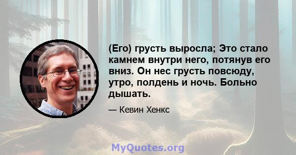 (Его) грусть выросла; Это стало камнем внутри него, потянув его вниз. Он нес грусть повсюду, утро, полдень и ночь. Больно дышать.